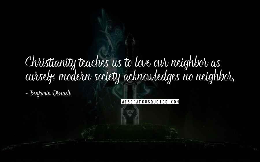 Benjamin Disraeli Quotes: Christianity teaches us to love our neighbor as ourself; modern society acknowledges no neighbor.