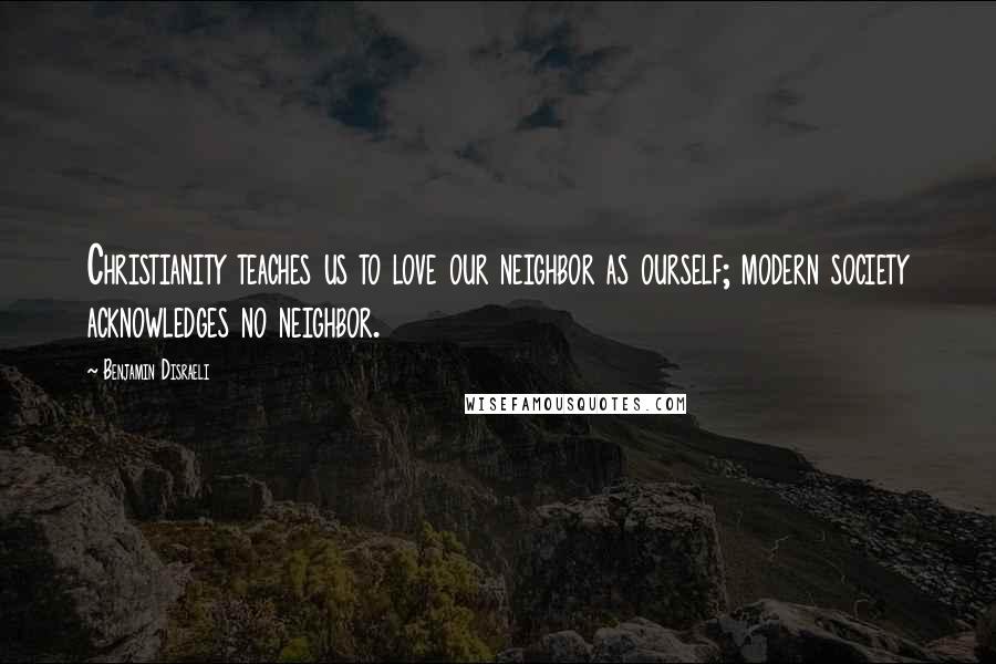 Benjamin Disraeli Quotes: Christianity teaches us to love our neighbor as ourself; modern society acknowledges no neighbor.