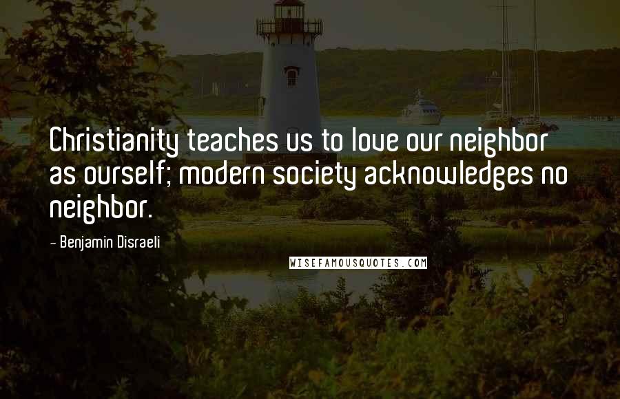 Benjamin Disraeli Quotes: Christianity teaches us to love our neighbor as ourself; modern society acknowledges no neighbor.