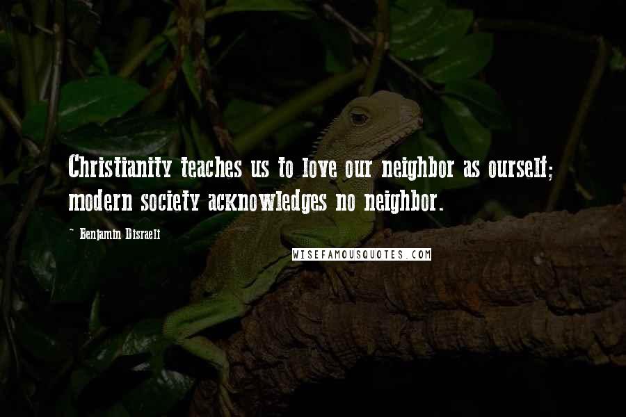 Benjamin Disraeli Quotes: Christianity teaches us to love our neighbor as ourself; modern society acknowledges no neighbor.