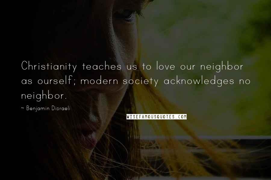 Benjamin Disraeli Quotes: Christianity teaches us to love our neighbor as ourself; modern society acknowledges no neighbor.