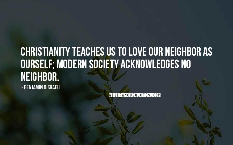 Benjamin Disraeli Quotes: Christianity teaches us to love our neighbor as ourself; modern society acknowledges no neighbor.