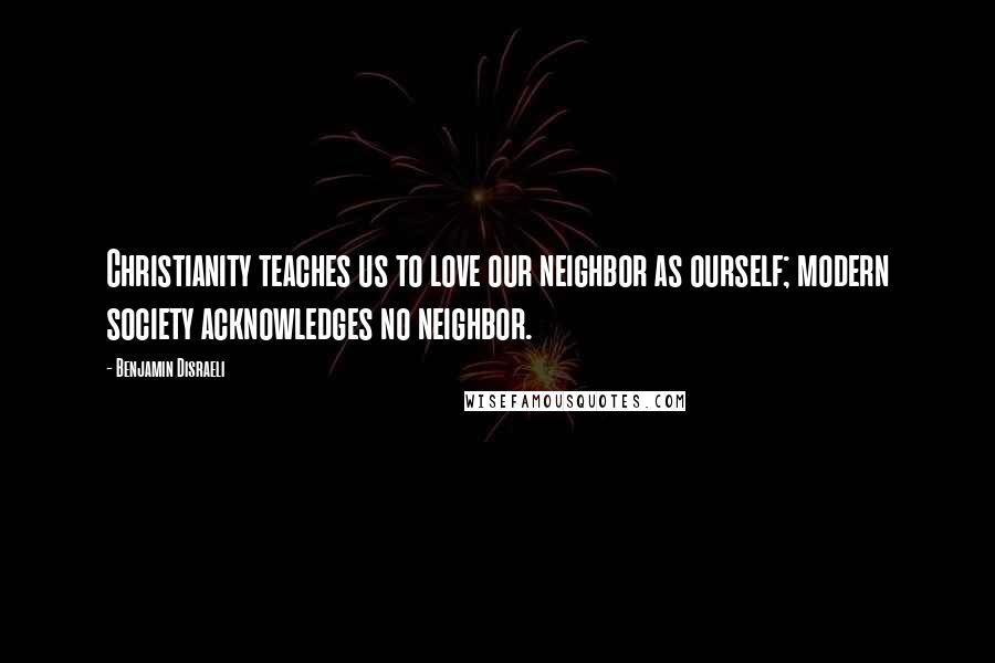 Benjamin Disraeli Quotes: Christianity teaches us to love our neighbor as ourself; modern society acknowledges no neighbor.