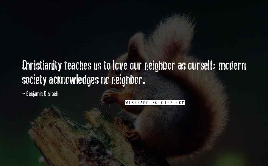 Benjamin Disraeli Quotes: Christianity teaches us to love our neighbor as ourself; modern society acknowledges no neighbor.