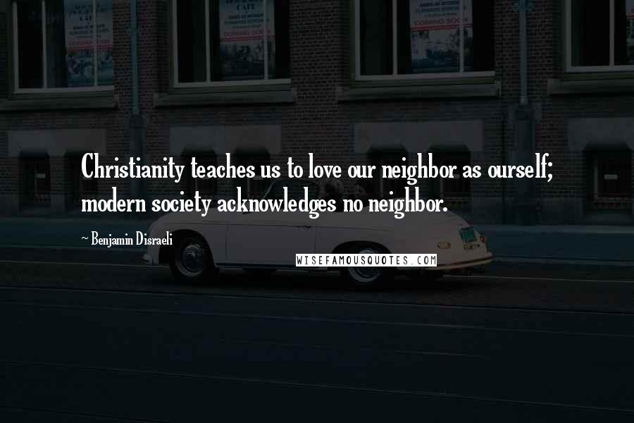 Benjamin Disraeli Quotes: Christianity teaches us to love our neighbor as ourself; modern society acknowledges no neighbor.