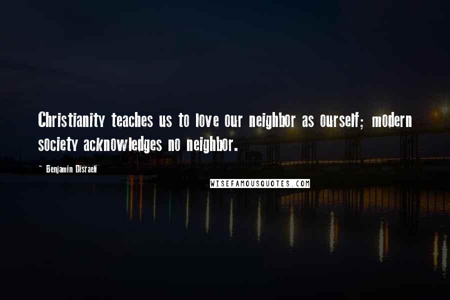 Benjamin Disraeli Quotes: Christianity teaches us to love our neighbor as ourself; modern society acknowledges no neighbor.