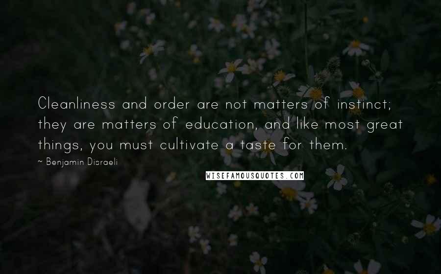Benjamin Disraeli Quotes: Cleanliness and order are not matters of instinct; they are matters of education, and like most great things, you must cultivate a taste for them.