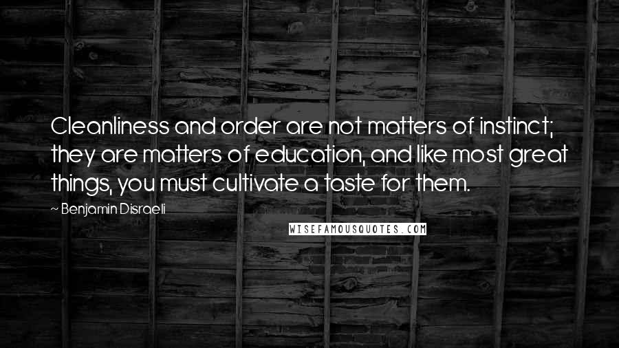 Benjamin Disraeli Quotes: Cleanliness and order are not matters of instinct; they are matters of education, and like most great things, you must cultivate a taste for them.