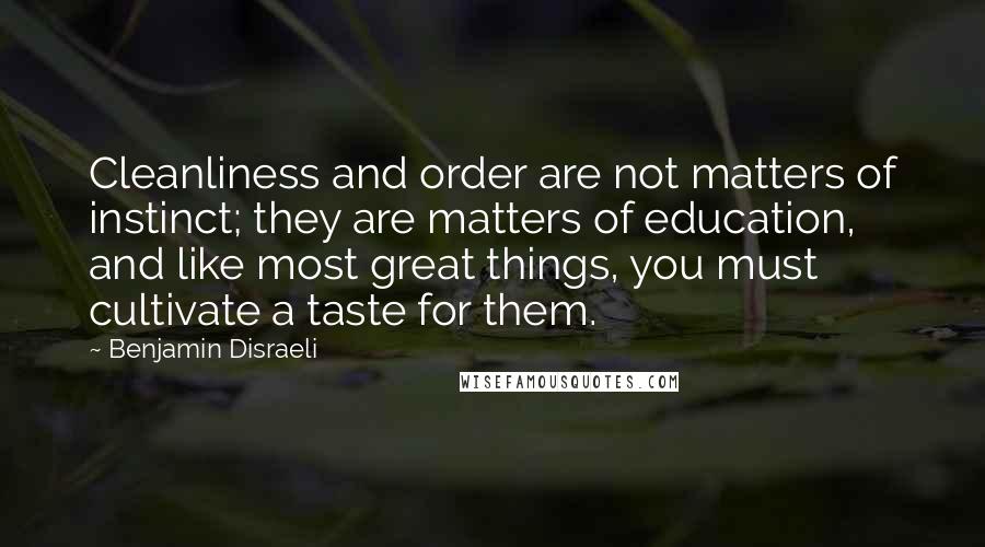 Benjamin Disraeli Quotes: Cleanliness and order are not matters of instinct; they are matters of education, and like most great things, you must cultivate a taste for them.