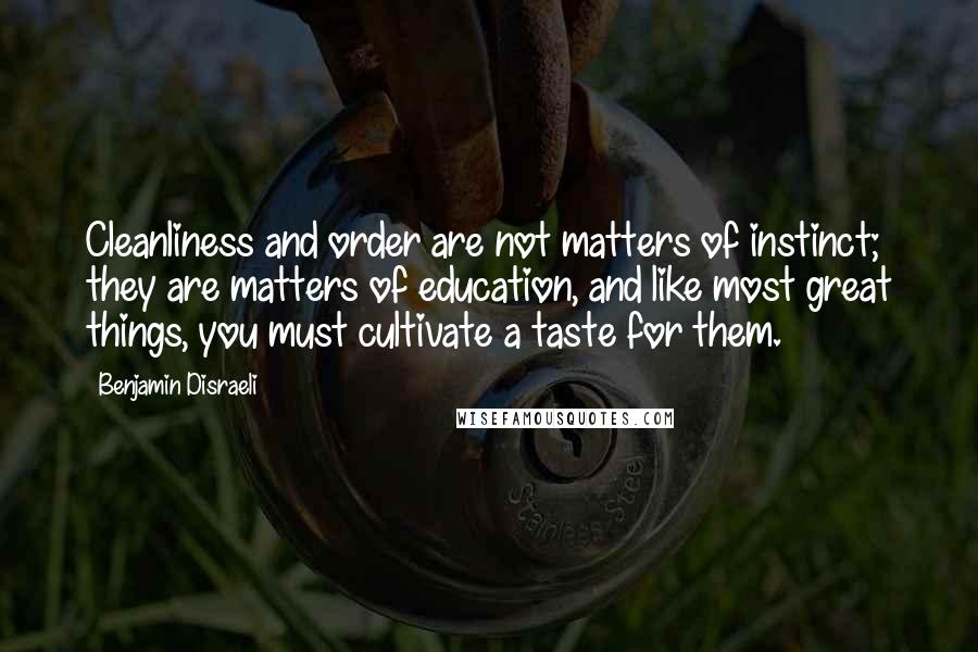 Benjamin Disraeli Quotes: Cleanliness and order are not matters of instinct; they are matters of education, and like most great things, you must cultivate a taste for them.