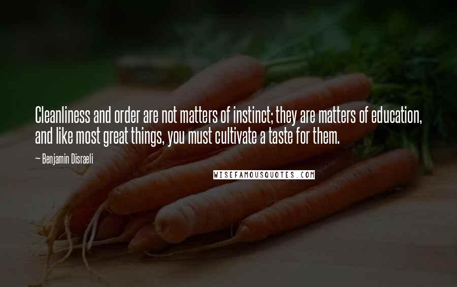 Benjamin Disraeli Quotes: Cleanliness and order are not matters of instinct; they are matters of education, and like most great things, you must cultivate a taste for them.