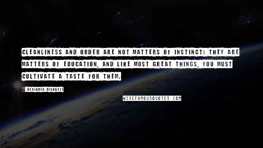 Benjamin Disraeli Quotes: Cleanliness and order are not matters of instinct; they are matters of education, and like most great things, you must cultivate a taste for them.