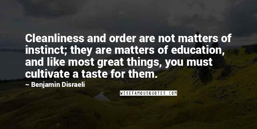 Benjamin Disraeli Quotes: Cleanliness and order are not matters of instinct; they are matters of education, and like most great things, you must cultivate a taste for them.