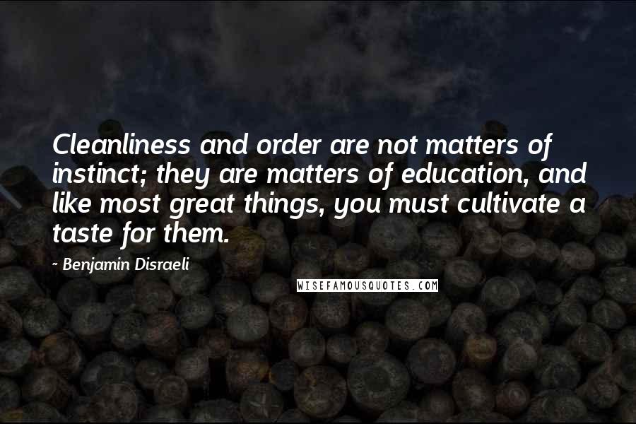 Benjamin Disraeli Quotes: Cleanliness and order are not matters of instinct; they are matters of education, and like most great things, you must cultivate a taste for them.