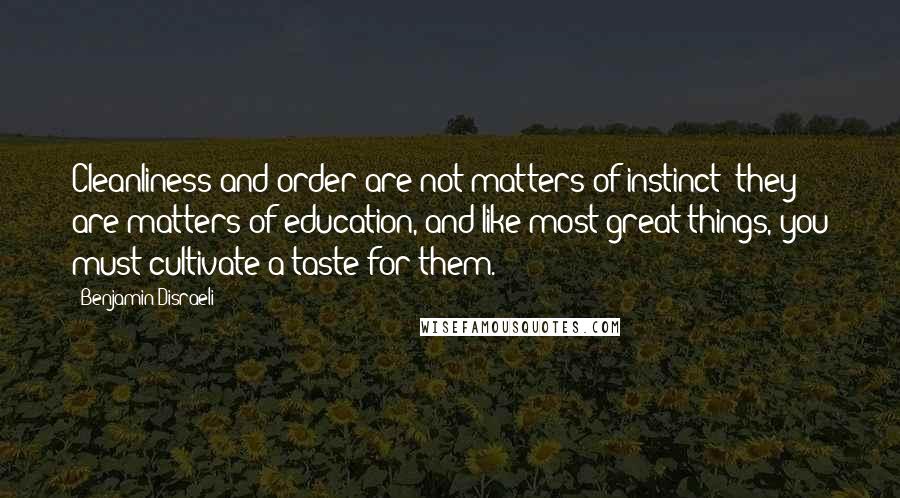 Benjamin Disraeli Quotes: Cleanliness and order are not matters of instinct; they are matters of education, and like most great things, you must cultivate a taste for them.
