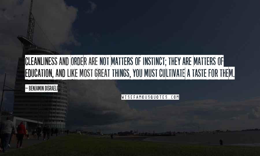 Benjamin Disraeli Quotes: Cleanliness and order are not matters of instinct; they are matters of education, and like most great things, you must cultivate a taste for them.