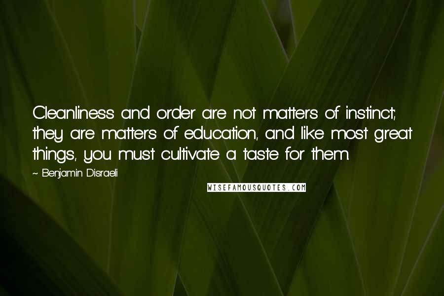 Benjamin Disraeli Quotes: Cleanliness and order are not matters of instinct; they are matters of education, and like most great things, you must cultivate a taste for them.