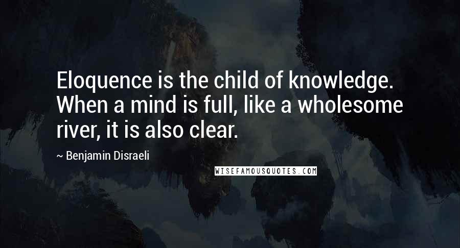 Benjamin Disraeli Quotes: Eloquence is the child of knowledge. When a mind is full, like a wholesome river, it is also clear.