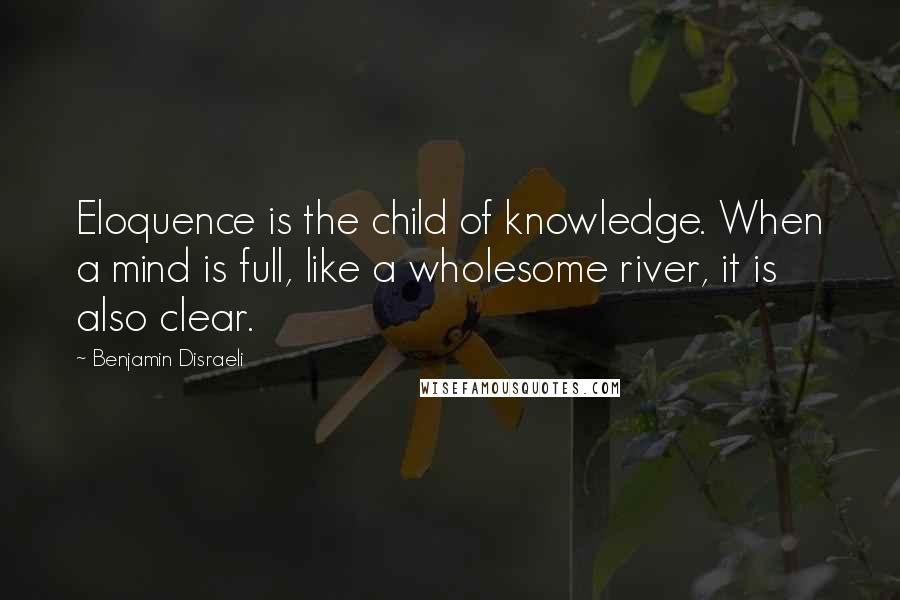 Benjamin Disraeli Quotes: Eloquence is the child of knowledge. When a mind is full, like a wholesome river, it is also clear.