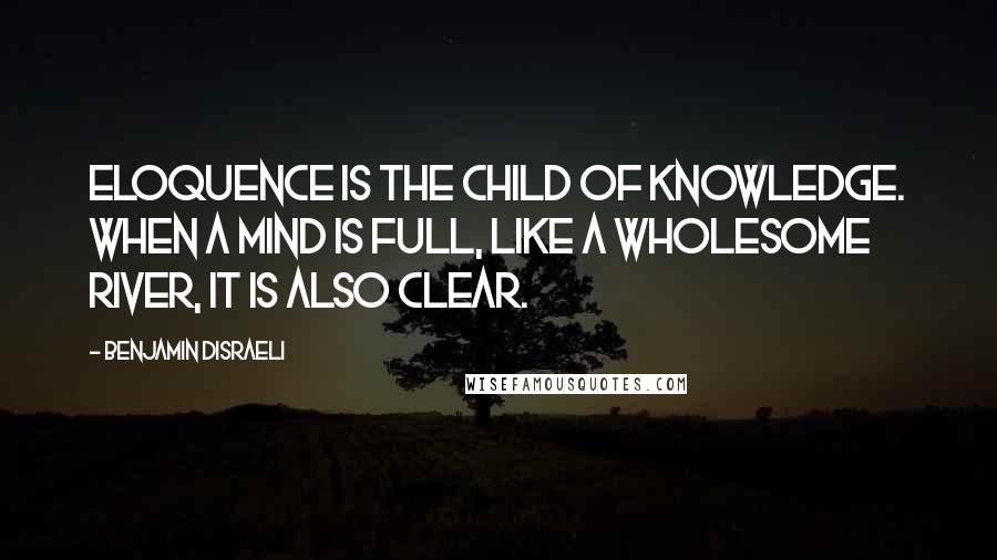 Benjamin Disraeli Quotes: Eloquence is the child of knowledge. When a mind is full, like a wholesome river, it is also clear.