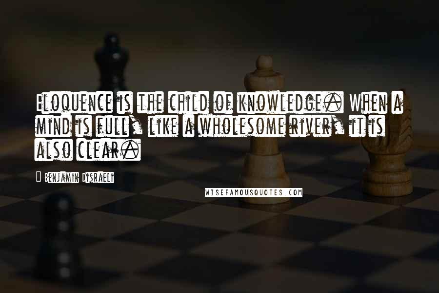 Benjamin Disraeli Quotes: Eloquence is the child of knowledge. When a mind is full, like a wholesome river, it is also clear.