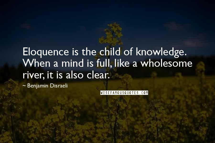 Benjamin Disraeli Quotes: Eloquence is the child of knowledge. When a mind is full, like a wholesome river, it is also clear.