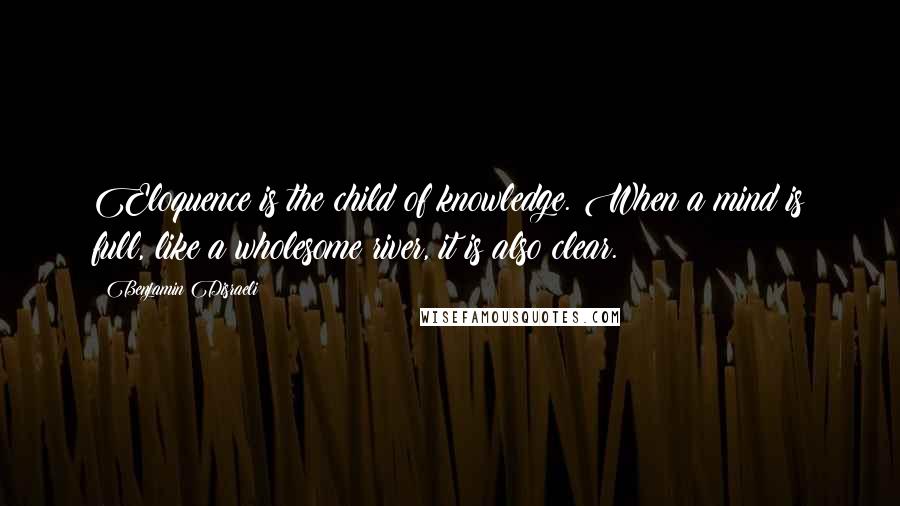 Benjamin Disraeli Quotes: Eloquence is the child of knowledge. When a mind is full, like a wholesome river, it is also clear.