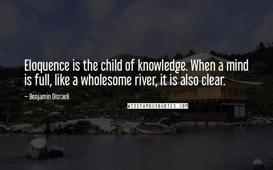 Benjamin Disraeli Quotes: Eloquence is the child of knowledge. When a mind is full, like a wholesome river, it is also clear.