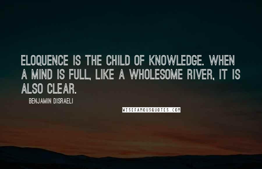 Benjamin Disraeli Quotes: Eloquence is the child of knowledge. When a mind is full, like a wholesome river, it is also clear.