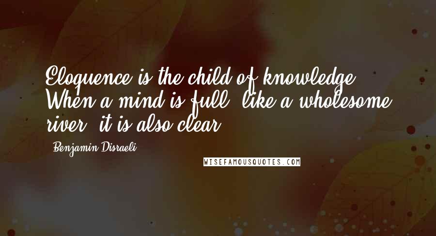 Benjamin Disraeli Quotes: Eloquence is the child of knowledge. When a mind is full, like a wholesome river, it is also clear.