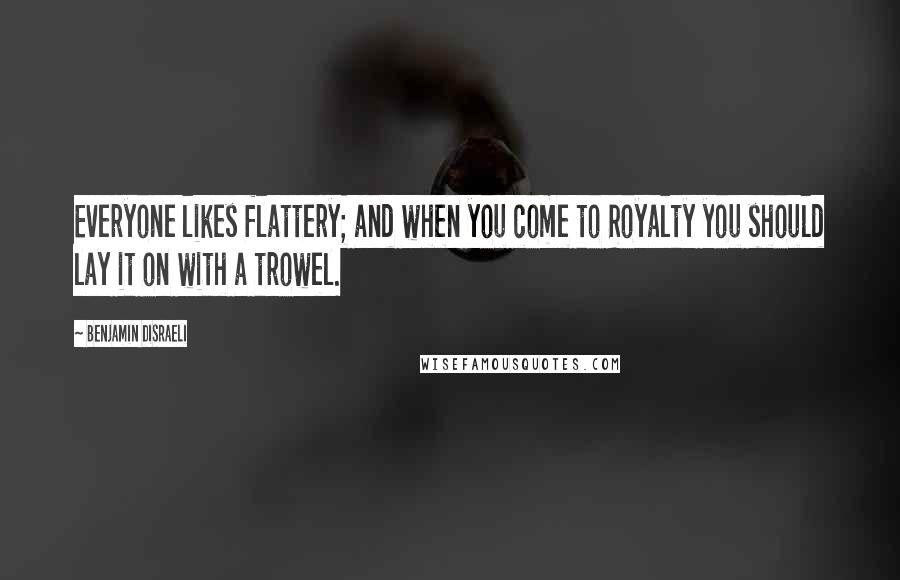 Benjamin Disraeli Quotes: Everyone likes flattery; and when you come to Royalty you should lay it on with a trowel.