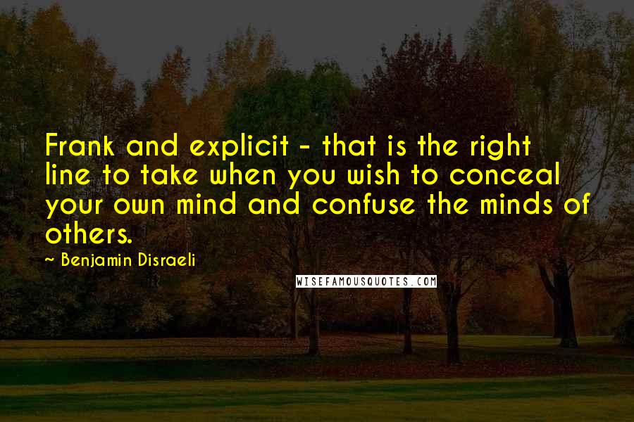 Benjamin Disraeli Quotes: Frank and explicit - that is the right line to take when you wish to conceal your own mind and confuse the minds of others.