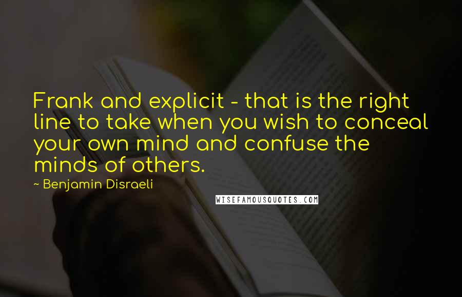 Benjamin Disraeli Quotes: Frank and explicit - that is the right line to take when you wish to conceal your own mind and confuse the minds of others.
