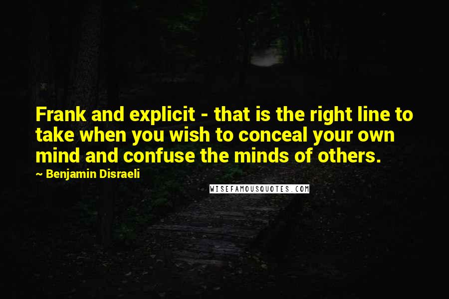 Benjamin Disraeli Quotes: Frank and explicit - that is the right line to take when you wish to conceal your own mind and confuse the minds of others.