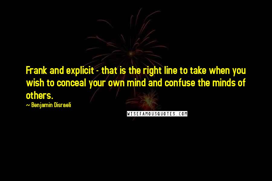 Benjamin Disraeli Quotes: Frank and explicit - that is the right line to take when you wish to conceal your own mind and confuse the minds of others.