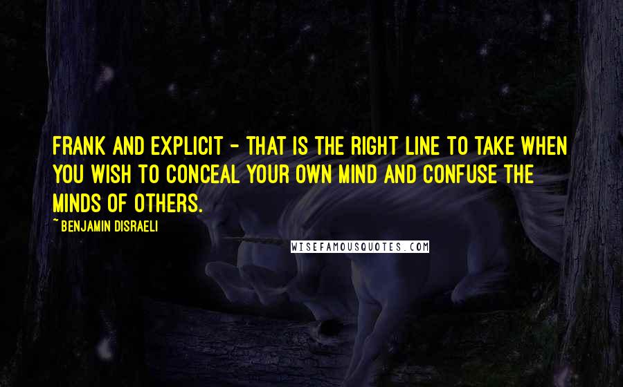 Benjamin Disraeli Quotes: Frank and explicit - that is the right line to take when you wish to conceal your own mind and confuse the minds of others.