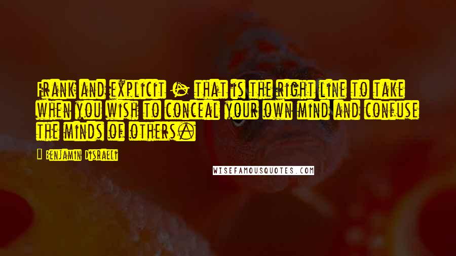 Benjamin Disraeli Quotes: Frank and explicit - that is the right line to take when you wish to conceal your own mind and confuse the minds of others.