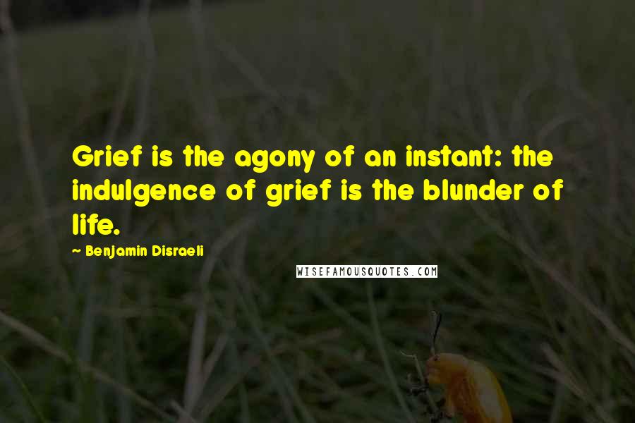Benjamin Disraeli Quotes: Grief is the agony of an instant: the indulgence of grief is the blunder of life.
