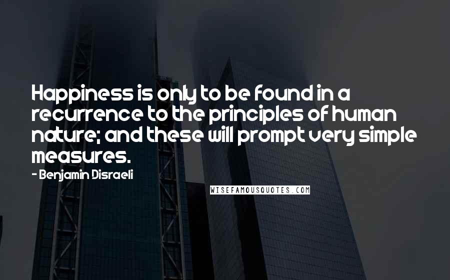 Benjamin Disraeli Quotes: Happiness is only to be found in a recurrence to the principles of human nature; and these will prompt very simple measures.