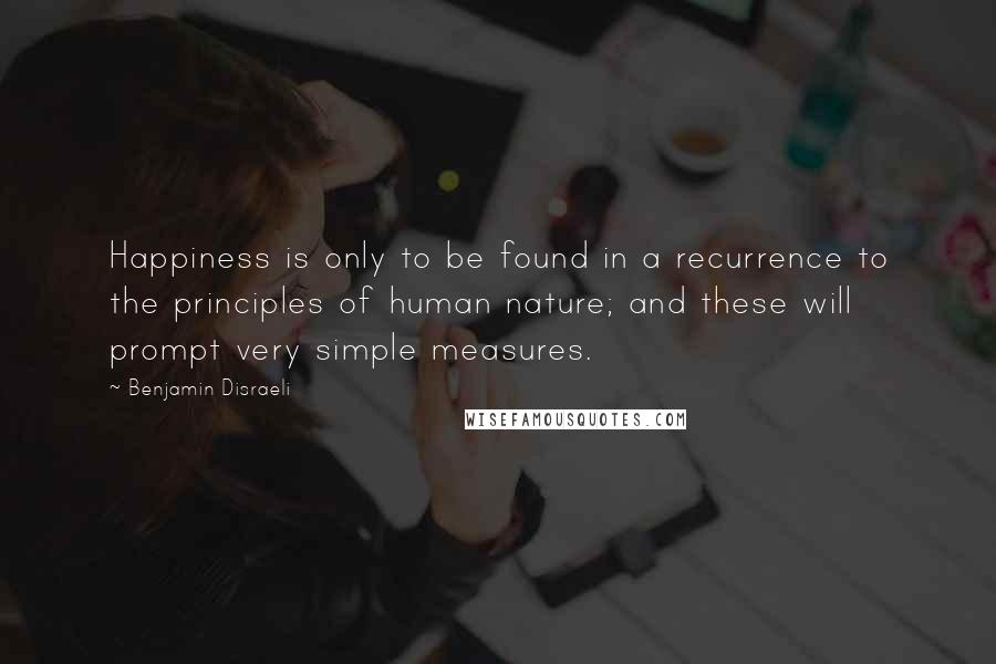 Benjamin Disraeli Quotes: Happiness is only to be found in a recurrence to the principles of human nature; and these will prompt very simple measures.