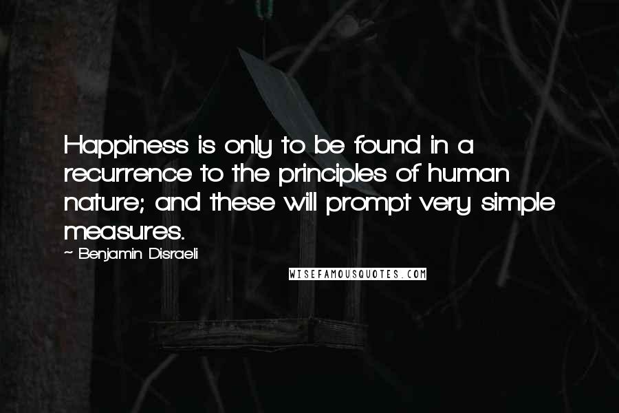 Benjamin Disraeli Quotes: Happiness is only to be found in a recurrence to the principles of human nature; and these will prompt very simple measures.