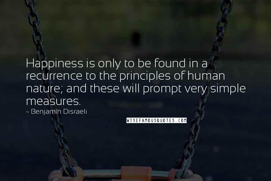 Benjamin Disraeli Quotes: Happiness is only to be found in a recurrence to the principles of human nature; and these will prompt very simple measures.