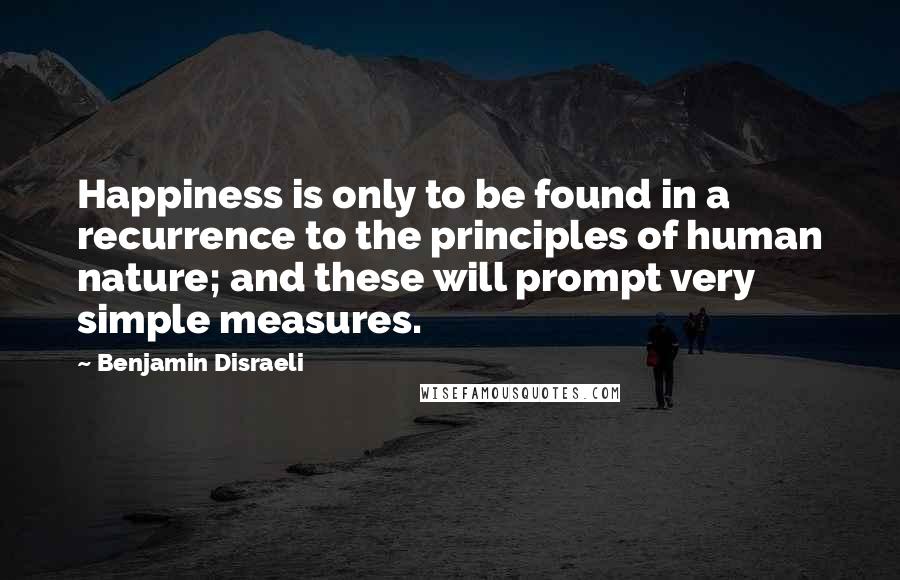 Benjamin Disraeli Quotes: Happiness is only to be found in a recurrence to the principles of human nature; and these will prompt very simple measures.