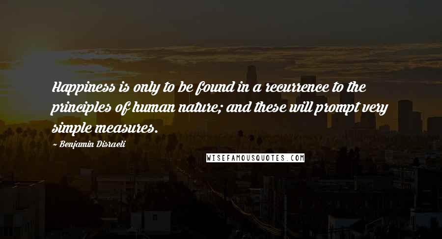 Benjamin Disraeli Quotes: Happiness is only to be found in a recurrence to the principles of human nature; and these will prompt very simple measures.