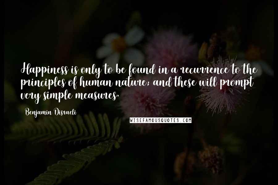 Benjamin Disraeli Quotes: Happiness is only to be found in a recurrence to the principles of human nature; and these will prompt very simple measures.