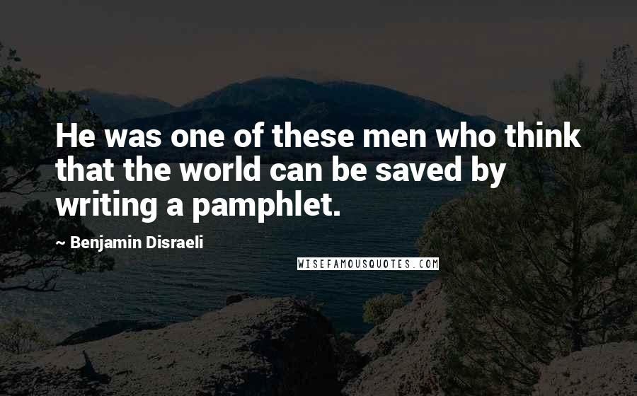 Benjamin Disraeli Quotes: He was one of these men who think that the world can be saved by writing a pamphlet.