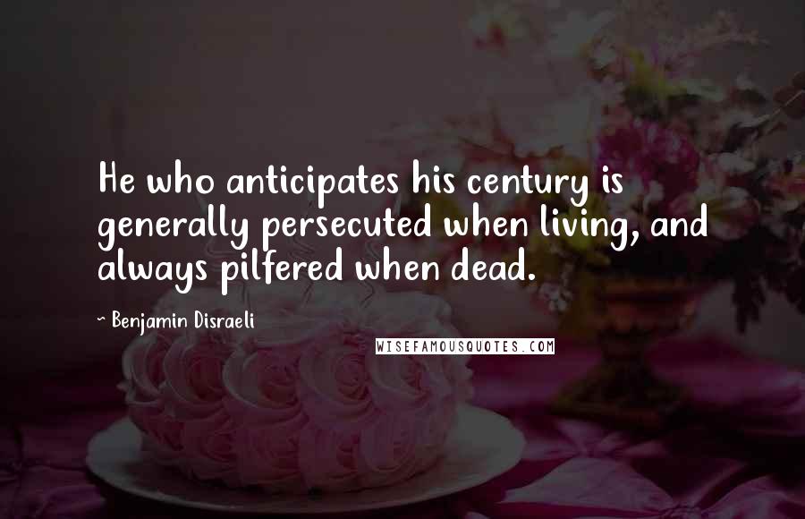 Benjamin Disraeli Quotes: He who anticipates his century is generally persecuted when living, and always pilfered when dead.