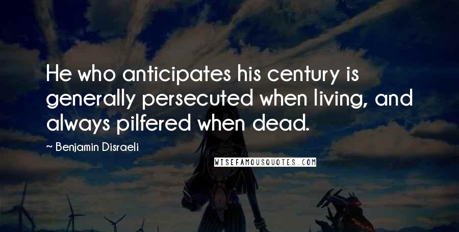 Benjamin Disraeli Quotes: He who anticipates his century is generally persecuted when living, and always pilfered when dead.