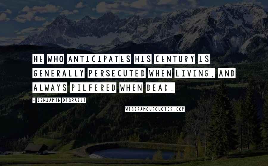 Benjamin Disraeli Quotes: He who anticipates his century is generally persecuted when living, and always pilfered when dead.