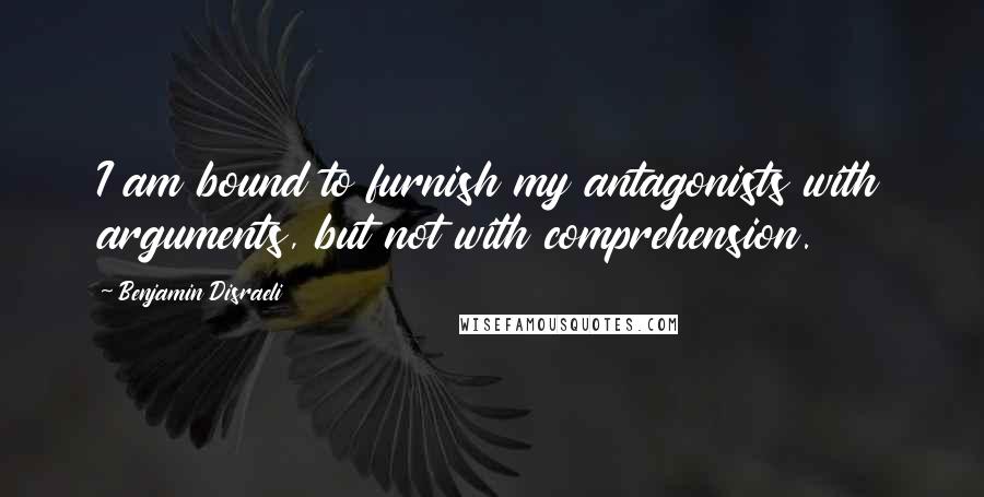 Benjamin Disraeli Quotes: I am bound to furnish my antagonists with arguments, but not with comprehension.